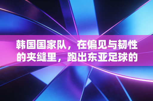 韩国国家队,在偏见与韧性的夹缝里,跑出东亚足球的另一种答案 韩国国家队,在偏见与韧性的夹缝里,跑出东亚足球的另一种答案