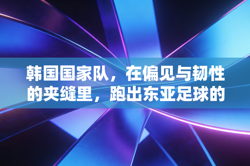 韩国国家队，在偏见与韧性的夹缝里，跑出东亚足球的另一种答案