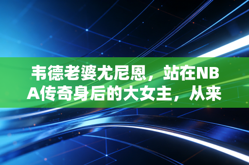 韦德老婆尤尼恩，站在NBA传奇身后的大女主，从来都不是巨星的附属品