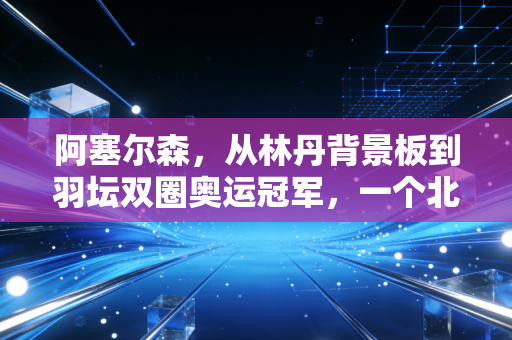 阿塞尔森，从林丹背景板到羽坛双圈奥运冠军，一个北欧大男孩的非典型成功路