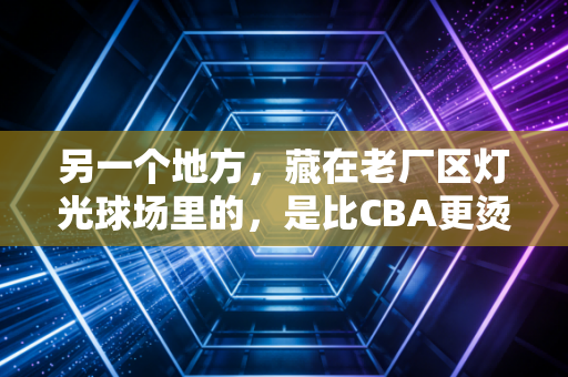 另一个地方,藏在老厂区灯光球场里的,是比CBA更烫的普通人篮球梦 另一个地方,藏在老厂区灯光球场里的,是比CBA更烫的普通人篮球梦