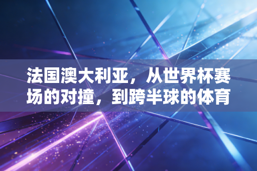 法国澳大利亚,从世界杯赛场的对撞,到跨半球的体育浪漫 法国澳大利亚,从世界杯赛场的对撞,到跨半球的体育浪漫