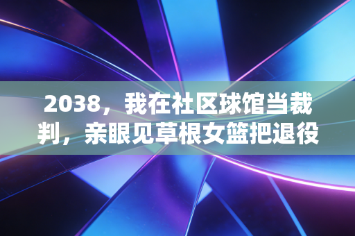 2038,我在社区球馆当裁判,亲眼见草根女篮把退役职业队打服了 2038,我在社区球馆当裁判,亲眼见草根女篮把退役职业队打服了