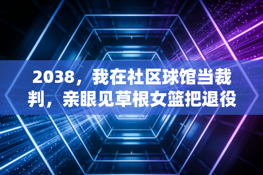 2038，我在社区球馆当裁判，亲眼见草根女篮把退役职业队打服了