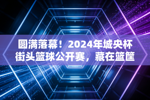 圆满落幕!2024年城央杯街头篮球公开赛,藏在篮筐下的,是普通人最滚烫的体育梦 圆满落幕!2024年城央杯街头篮球公开赛,藏在篮筐下的,是普通人最滚烫的体育梦