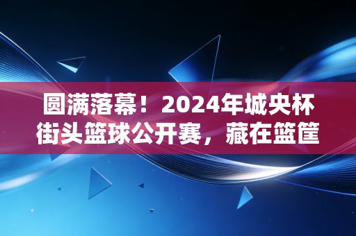 圆满落幕！2024年城央杯街头篮球公开赛，藏在篮筐下的，是普通人最滚烫的体育梦