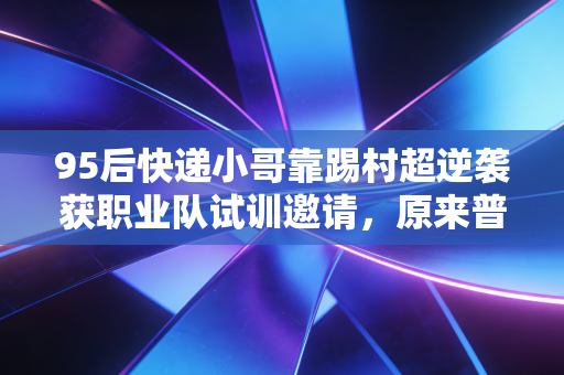 95后快递小哥靠踢村超逆袭获职业队试训邀请，原来普通人的热爱真能跨过高墙