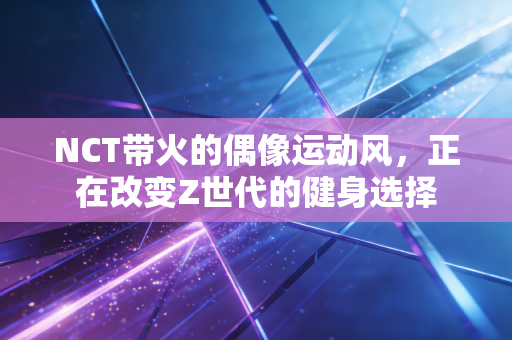 NCT带火的偶像运动风，正在改变Z世代的健身选择