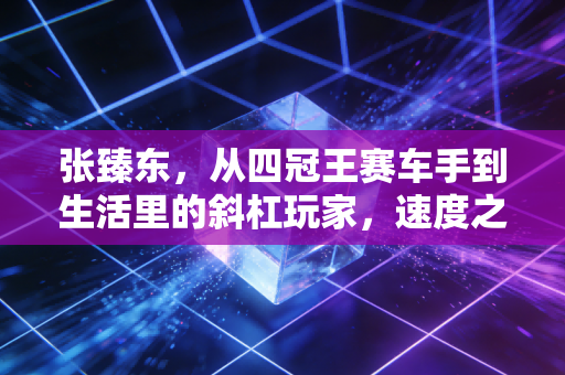 张臻东，从四冠王赛车手到生活里的斜杠玩家，速度之外的人生一样滚烫