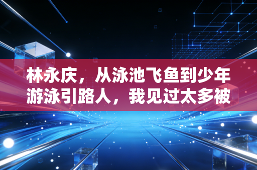 林永庆,从泳池飞鱼到少年游泳引路人,我见过太多被急功近利毁掉的好苗子 林永庆,从泳池飞鱼到少年游泳引路人,我见过太多被急功近利毁掉的好苗子
