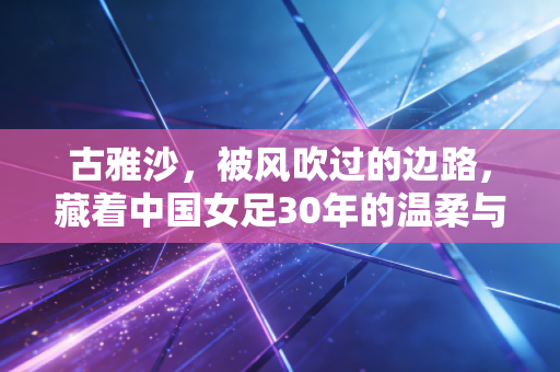古雅沙,被风吹过的边路,藏着中国女足30年的温柔与锋芒 古雅沙,被风吹过的边路,藏着中国女足30年的温柔与锋芒