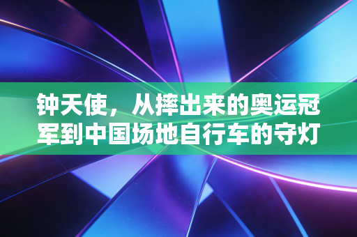 钟天使,从摔出来的奥运冠军到中国场地自行车的守灯人 钟天使,从摔出来的奥运冠军到中国场地自行车的守灯人
