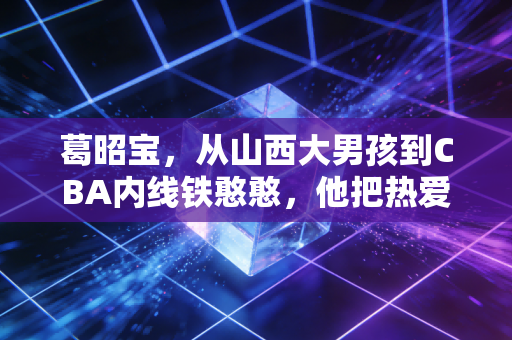 葛昭宝,从山西大男孩到CBA内线铁憨憨,他把热爱熬成了晋篮的光 葛昭宝,从山西大男孩到CBA内线铁憨憨,他把热爱熬成了晋篮的光