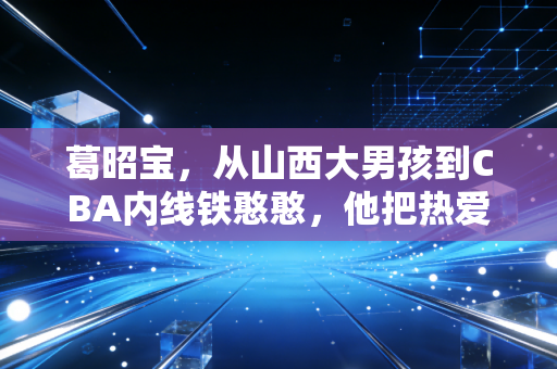 葛昭宝,从山西大男孩到CBA内线铁憨憨,他把热爱熬成了晋篮的光 葛昭宝,从山西大男孩到CBA内线铁憨憨,他把热爱熬成了晋篮的光