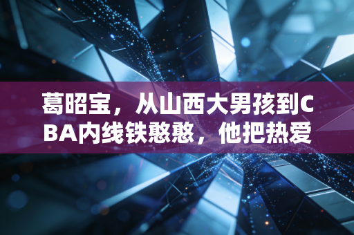 葛昭宝，从山西大男孩到CBA内线铁憨憨，他把热爱熬成了晋篮的光