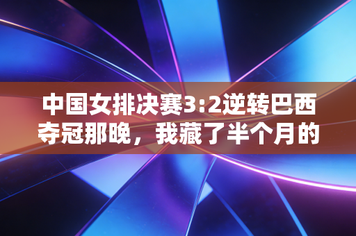 中国女排决赛3:2逆转巴西夺冠那晚，我藏了半个月的3条朋友圈终于敢公开