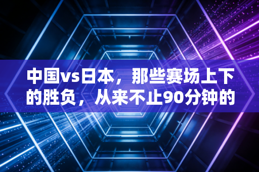 中国vs日本，那些赛场上下的胜负，从来不止90分钟的奔跑