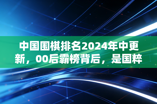 中国围棋排名2024年中更新,00后霸榜背后,是国粹从「小众苦旅」到「全民潮流」的逆袭 中国围棋排名2024年中更新,00后霸榜背后,是国粹从「小众苦旅」到「全民潮流」的逆袭