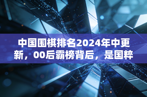 中国围棋排名2024年中更新，00后霸榜背后，是国粹从「小众苦旅」到「全民潮流」的逆袭