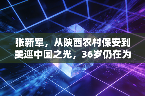 张新军，从陕西农村保安到美巡中国之光，36岁仍在为后辈劈开荆棘