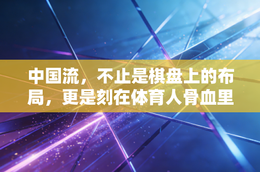 中国流，不止是棋盘上的布局，更是刻在体育人骨血里的突围逻辑