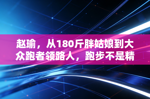 赵瑜,从180斤胖姑娘到大众跑者领路人,跑步不是精英的游戏是普通人的生活解药 赵瑜,从180斤胖姑娘到大众跑者领路人,跑步不是精英的游戏是普通人的生活解药