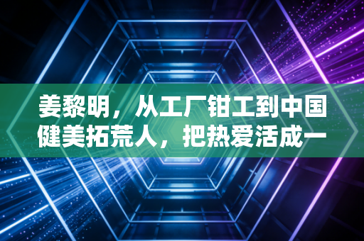 姜黎明,从工厂钳工到中国健美拓荒人,把热爱活成一辈子的事业 姜黎明,从工厂钳工到中国健美拓荒人,把热爱活成一辈子的事业