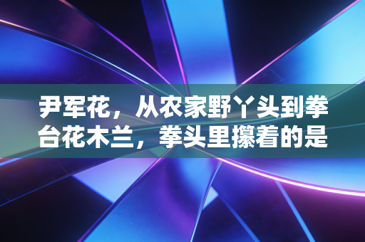 尹军花,从农家野丫头到拳台花木兰,拳头里攥着的是不服输的人生 尹军花,从农家野丫头到拳台花木兰,拳头里攥着的是不服输的人生