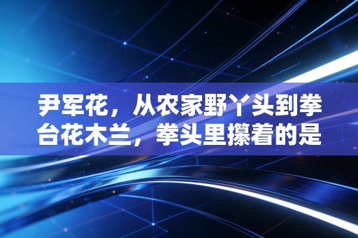 尹军花,从农家野丫头到拳台花木兰,拳头里攥着的是不服输的人生 尹军花,从农家野丫头到拳台花木兰,拳头里攥着的是不服输的人生