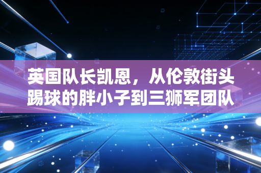英国队长凯恩，从伦敦街头踢球的胖小子到三狮军团队魂