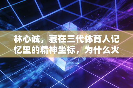 林心诚，藏在三代体育人记忆里的精神坐标，为什么火了近20年？