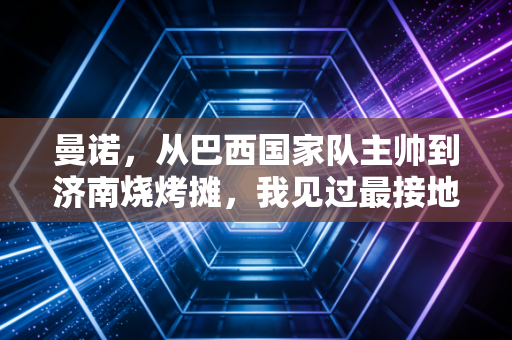曼诺,从巴西国家队主帅到济南烧烤摊,我见过最接地气的足球理想主义者 曼诺,从巴西国家队主帅到济南烧烤摊,我见过最接地气的足球理想主义者