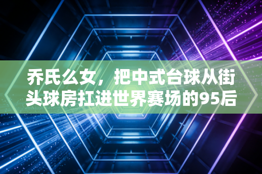 乔氏么女,把中式台球从街头球房扛进世界赛场的95后小当家 乔氏么女,把中式台球从街头球房扛进世界赛场的95后小当家