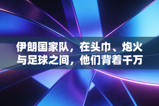 伊朗国家队，在头巾、炮火与足球之间，他们背着千万人的呼吸奔跑