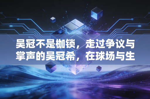 吴冠不是枷锁,走过争议与掌声的吴冠希,在球场与生活中活成自己 吴冠不是枷锁,走过争议与掌声的吴冠希,在球场与生活中活成自己