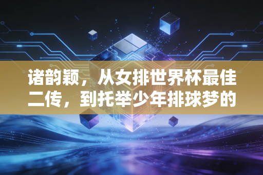 诸韵颖,从女排世界杯最佳二传,到托举少年排球梦的孩子王 诸韵颖,从女排世界杯最佳二传,到托举少年排球梦的孩子王