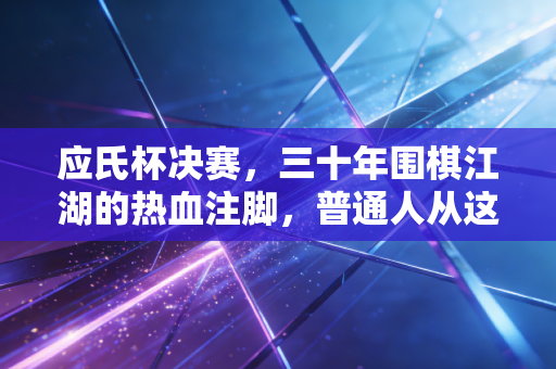 应氏杯决赛，三十年围棋江湖的热血注脚，普通人从这盘棋里能摸到的人生脉搏
