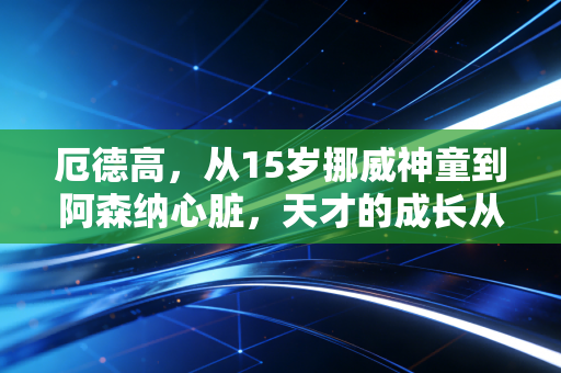 厄德高,从15岁挪威神童到阿森纳心脏,天才的成长从来没有捷径 厄德高,从15岁挪威神童到阿森纳心脏,天才的成长从来没有捷径