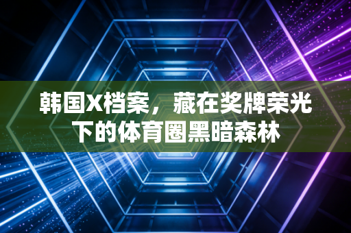 韩国X档案,藏在奖牌荣光下的体育圈黑暗森林 韩国X档案,藏在奖牌荣光下的体育圈黑暗森林