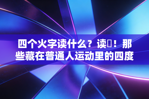 四个火字读什么？读燚！那些藏在普通人运动里的四度燃点