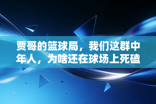 贾哥的篮球局，我们这群中年人，为啥还在球场上死磕？