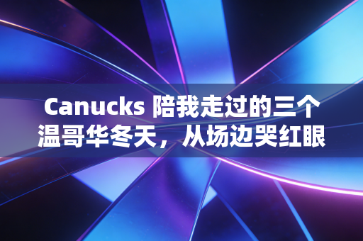 Canucks 陪我走过的三个温哥华冬天，从场边哭红眼眶到明白体育最动人的从来不是赢