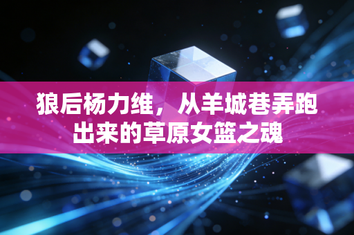 狼后杨力维，从羊城巷弄跑出来的草原女篮之魂