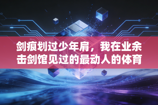剑痕划过少年肩,我在业余击剑馆见过的最动人的体育故事 剑痕划过少年肩,我在业余击剑馆见过的最动人的体育故事