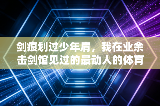 剑痕划过少年肩,我在业余击剑馆见过的最动人的体育故事 剑痕划过少年肩,我在业余击剑馆见过的最动人的体育故事