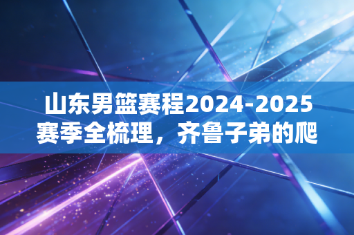 山东男篮赛程2024-2025赛季全梳理，齐鲁子弟的爬坡路，藏着老球迷半辈子的青春执念