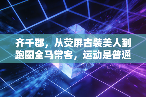 齐千郡，从荧屏古装美人到跑圈全马常客，运动是普通人最划算的人生投资