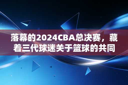 落幕的2024CBA总决赛，藏着三代球迷关于篮球的共同青春