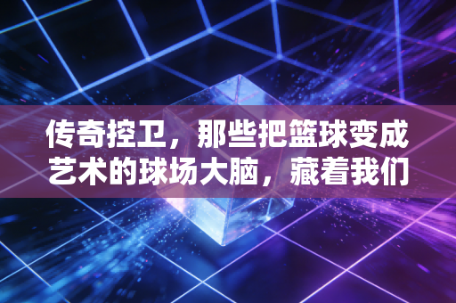 传奇控卫，那些把篮球变成艺术的球场大脑，藏着我们一整个青春的滚烫