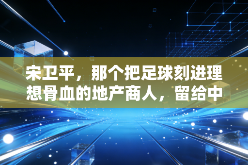 宋卫平,那个把足球刻进理想骨血的地产商人,留给中国足球的不止是扫黑急先锋的传说 宋卫平,那个把足球刻进理想骨血的地产商人,留给中国足球的不止是扫黑急先锋的传说